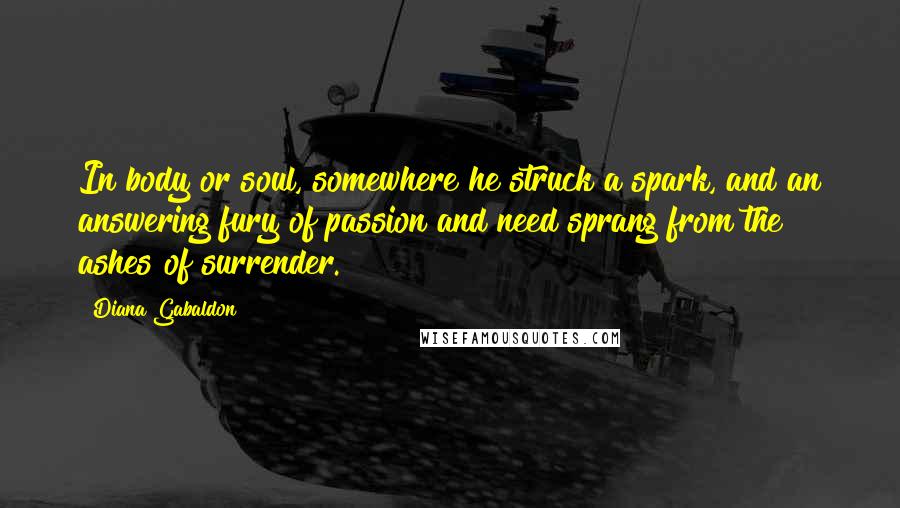 Diana Gabaldon Quotes: In body or soul, somewhere he struck a spark, and an answering fury of passion and need sprang from the ashes of surrender.