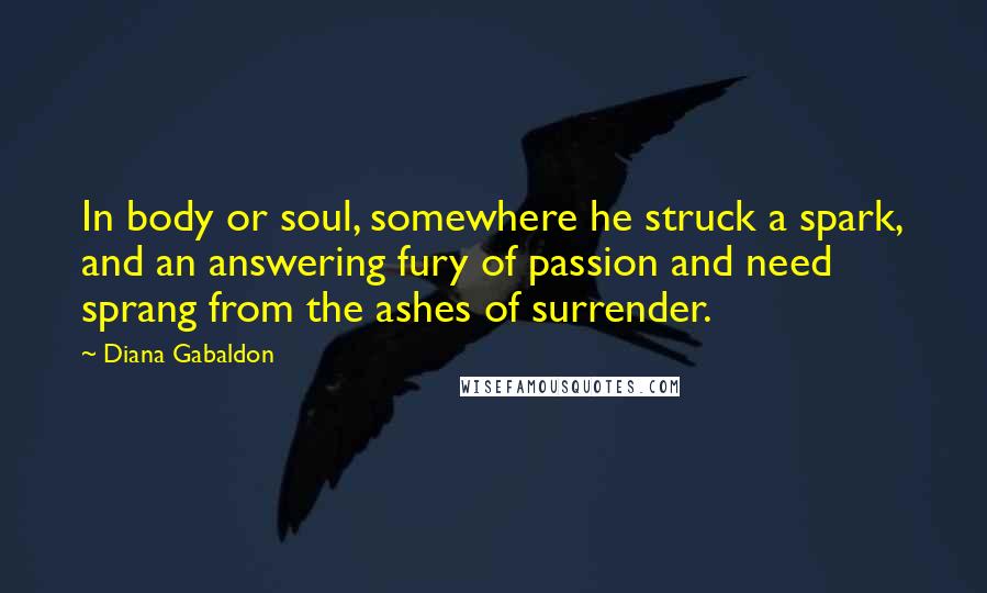 Diana Gabaldon Quotes: In body or soul, somewhere he struck a spark, and an answering fury of passion and need sprang from the ashes of surrender.