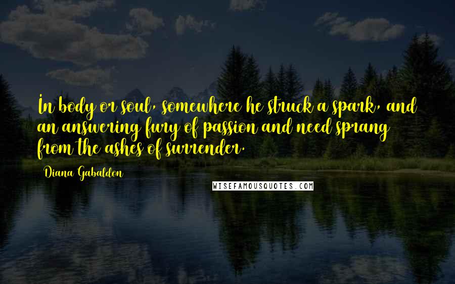 Diana Gabaldon Quotes: In body or soul, somewhere he struck a spark, and an answering fury of passion and need sprang from the ashes of surrender.