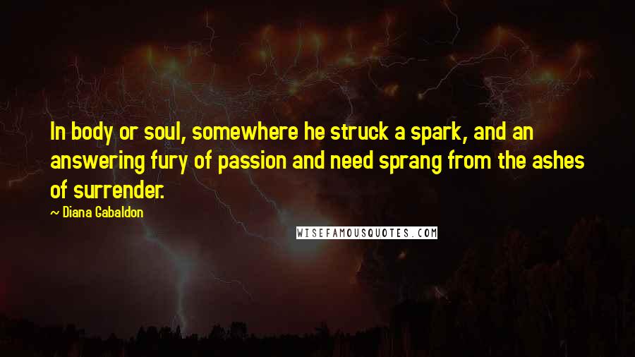 Diana Gabaldon Quotes: In body or soul, somewhere he struck a spark, and an answering fury of passion and need sprang from the ashes of surrender.