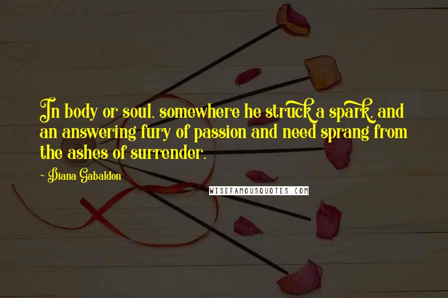 Diana Gabaldon Quotes: In body or soul, somewhere he struck a spark, and an answering fury of passion and need sprang from the ashes of surrender.