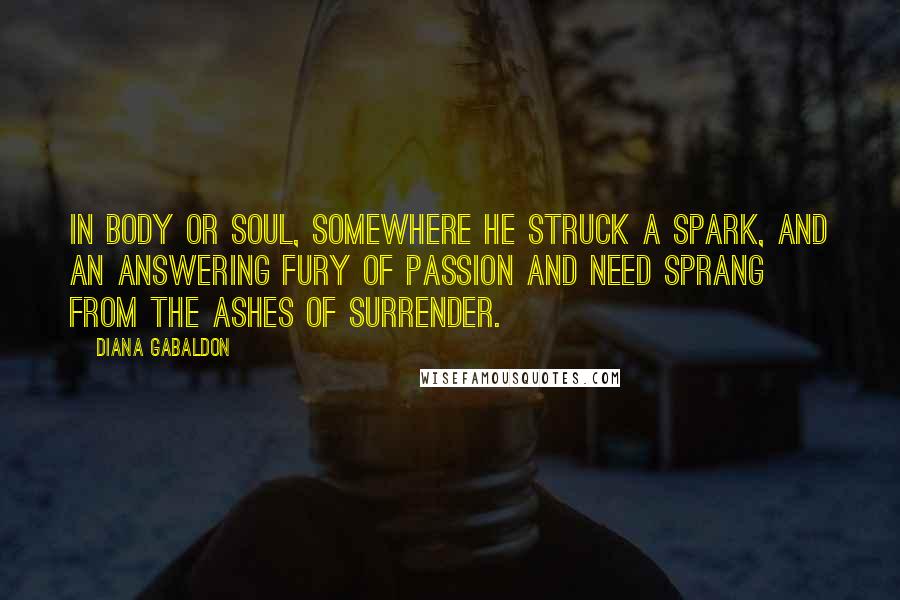 Diana Gabaldon Quotes: In body or soul, somewhere he struck a spark, and an answering fury of passion and need sprang from the ashes of surrender.