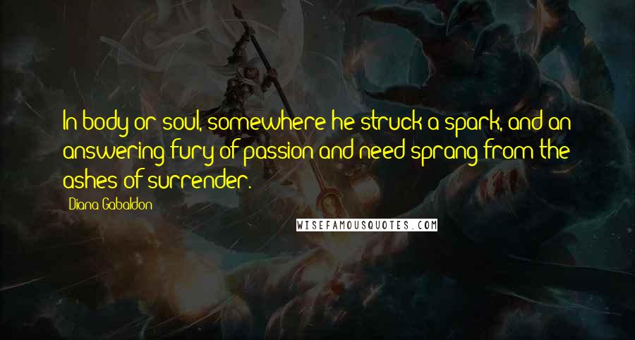 Diana Gabaldon Quotes: In body or soul, somewhere he struck a spark, and an answering fury of passion and need sprang from the ashes of surrender.