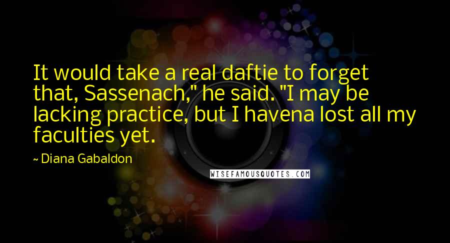 Diana Gabaldon Quotes: It would take a real daftie to forget that, Sassenach," he said. "I may be lacking practice, but I havena lost all my faculties yet.