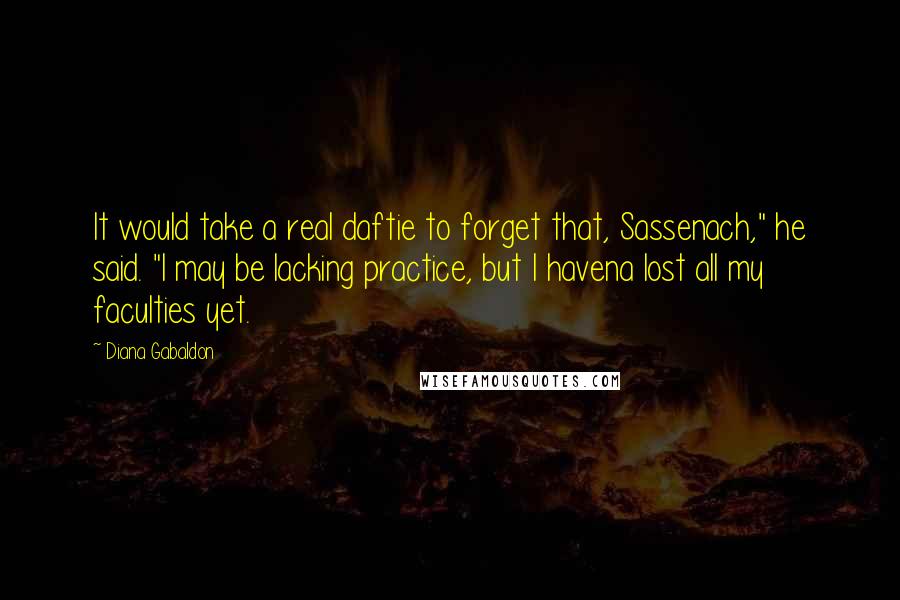 Diana Gabaldon Quotes: It would take a real daftie to forget that, Sassenach," he said. "I may be lacking practice, but I havena lost all my faculties yet.