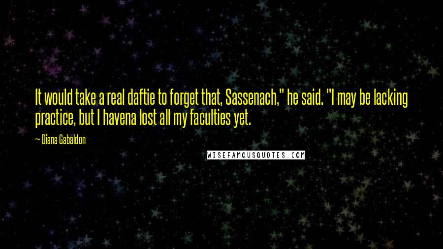 Diana Gabaldon Quotes: It would take a real daftie to forget that, Sassenach," he said. "I may be lacking practice, but I havena lost all my faculties yet.