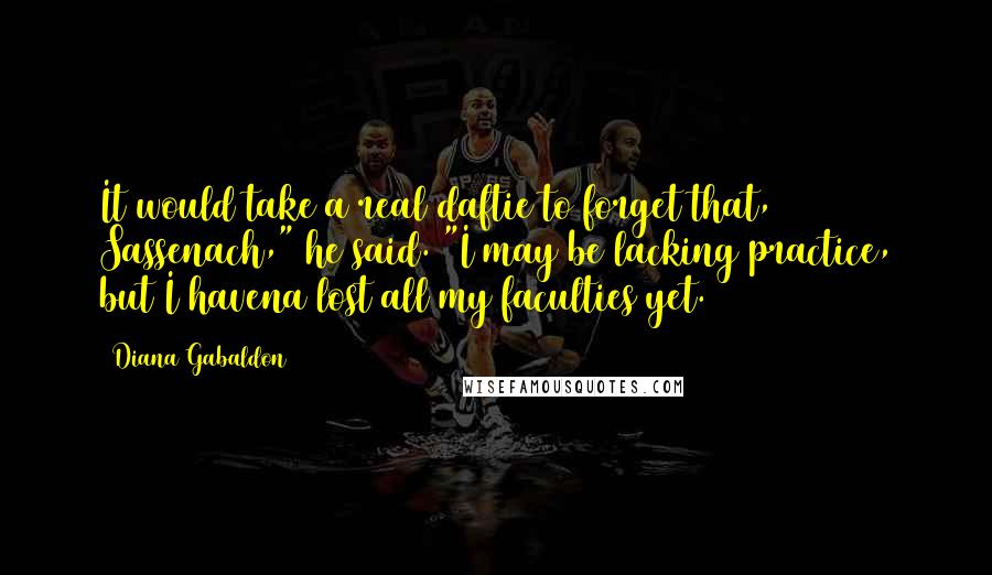 Diana Gabaldon Quotes: It would take a real daftie to forget that, Sassenach," he said. "I may be lacking practice, but I havena lost all my faculties yet.