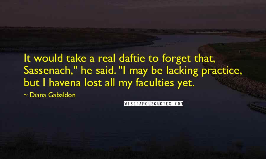 Diana Gabaldon Quotes: It would take a real daftie to forget that, Sassenach," he said. "I may be lacking practice, but I havena lost all my faculties yet.