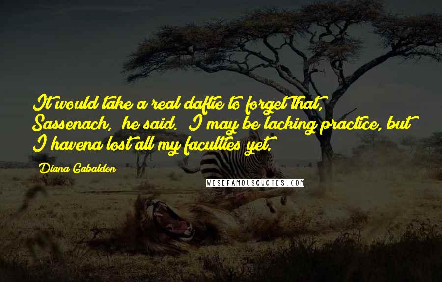 Diana Gabaldon Quotes: It would take a real daftie to forget that, Sassenach," he said. "I may be lacking practice, but I havena lost all my faculties yet.