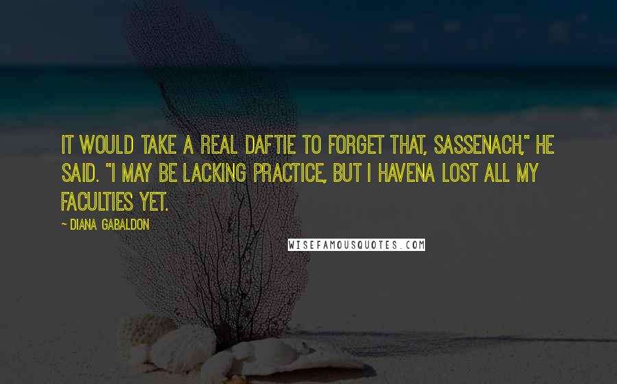 Diana Gabaldon Quotes: It would take a real daftie to forget that, Sassenach," he said. "I may be lacking practice, but I havena lost all my faculties yet.