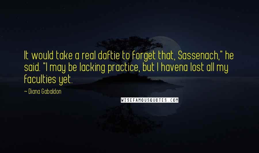 Diana Gabaldon Quotes: It would take a real daftie to forget that, Sassenach," he said. "I may be lacking practice, but I havena lost all my faculties yet.