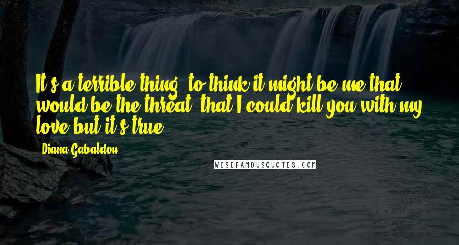 Diana Gabaldon Quotes: It's a terrible thing, to think it might be me that would be the threat, that I could kill you with my love-but it's true.