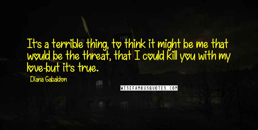 Diana Gabaldon Quotes: It's a terrible thing, to think it might be me that would be the threat, that I could kill you with my love-but it's true.