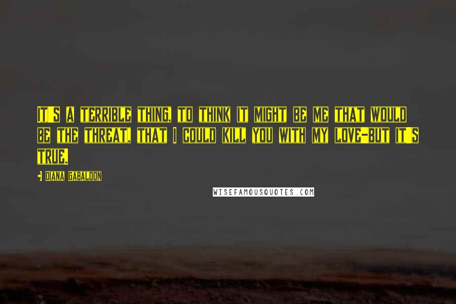Diana Gabaldon Quotes: It's a terrible thing, to think it might be me that would be the threat, that I could kill you with my love-but it's true.