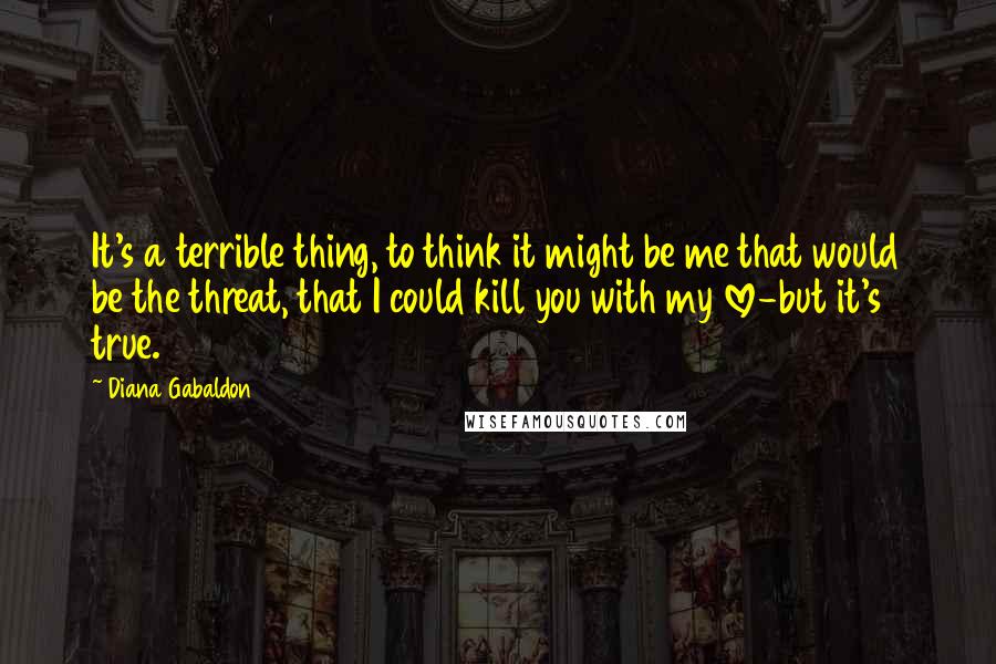 Diana Gabaldon Quotes: It's a terrible thing, to think it might be me that would be the threat, that I could kill you with my love-but it's true.