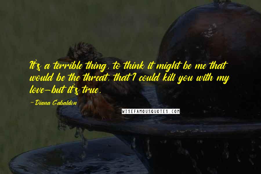 Diana Gabaldon Quotes: It's a terrible thing, to think it might be me that would be the threat, that I could kill you with my love-but it's true.