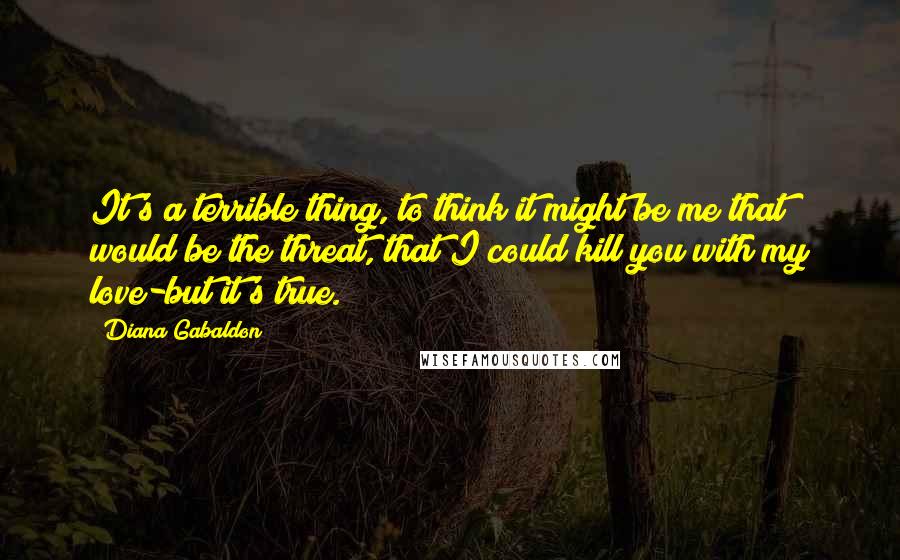 Diana Gabaldon Quotes: It's a terrible thing, to think it might be me that would be the threat, that I could kill you with my love-but it's true.