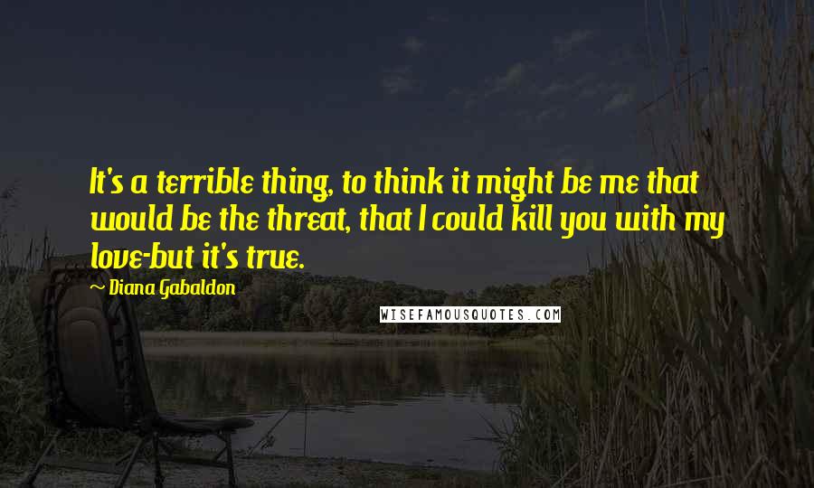 Diana Gabaldon Quotes: It's a terrible thing, to think it might be me that would be the threat, that I could kill you with my love-but it's true.
