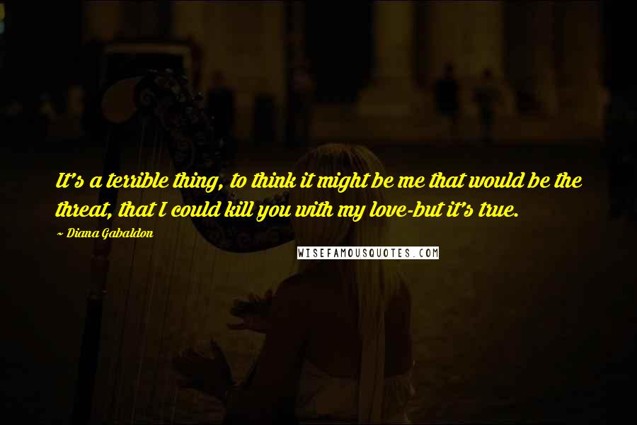 Diana Gabaldon Quotes: It's a terrible thing, to think it might be me that would be the threat, that I could kill you with my love-but it's true.