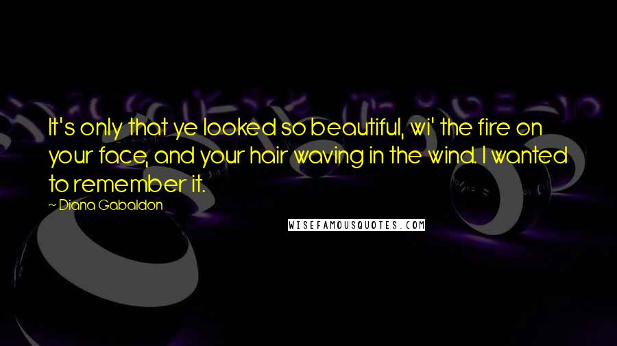 Diana Gabaldon Quotes: It's only that ye looked so beautiful, wi' the fire on your face, and your hair waving in the wind. I wanted to remember it.