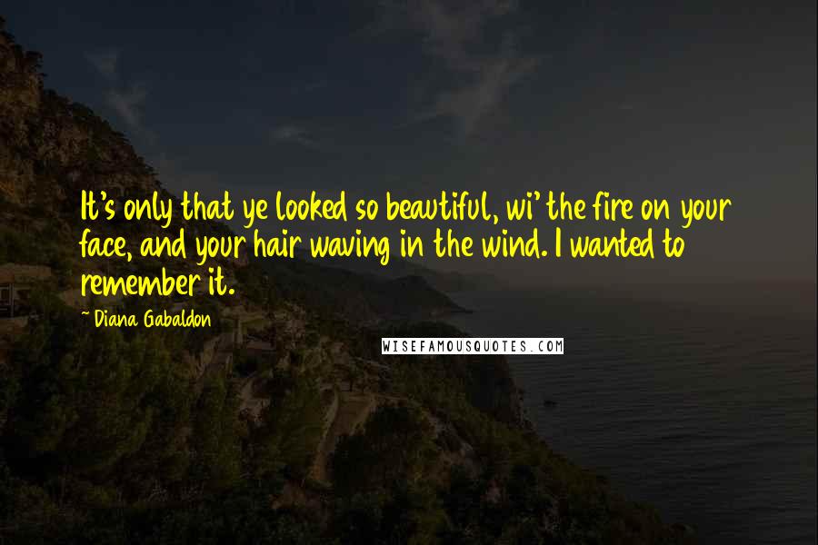 Diana Gabaldon Quotes: It's only that ye looked so beautiful, wi' the fire on your face, and your hair waving in the wind. I wanted to remember it.