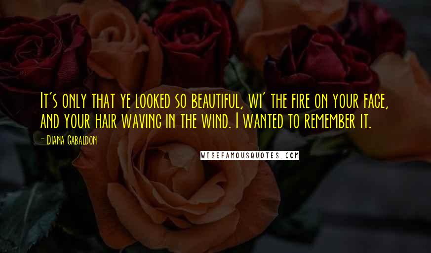 Diana Gabaldon Quotes: It's only that ye looked so beautiful, wi' the fire on your face, and your hair waving in the wind. I wanted to remember it.