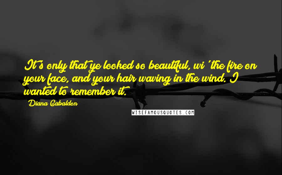 Diana Gabaldon Quotes: It's only that ye looked so beautiful, wi' the fire on your face, and your hair waving in the wind. I wanted to remember it.