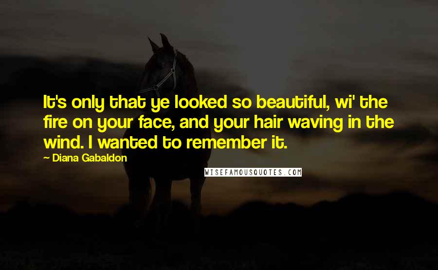 Diana Gabaldon Quotes: It's only that ye looked so beautiful, wi' the fire on your face, and your hair waving in the wind. I wanted to remember it.