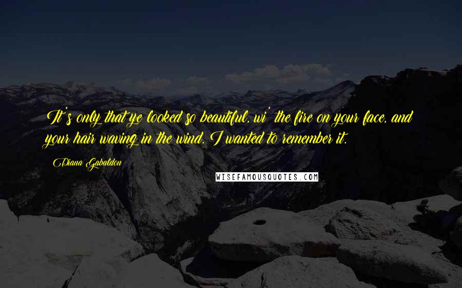 Diana Gabaldon Quotes: It's only that ye looked so beautiful, wi' the fire on your face, and your hair waving in the wind. I wanted to remember it.