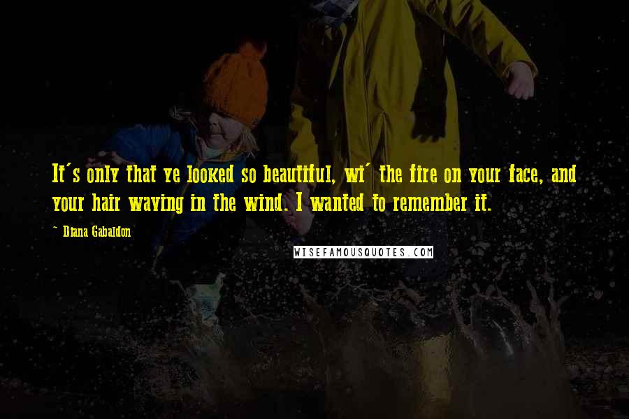 Diana Gabaldon Quotes: It's only that ye looked so beautiful, wi' the fire on your face, and your hair waving in the wind. I wanted to remember it.