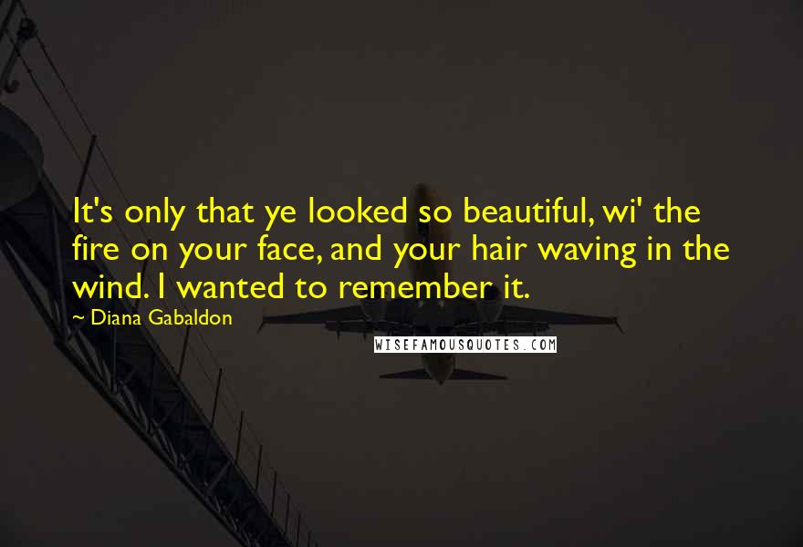 Diana Gabaldon Quotes: It's only that ye looked so beautiful, wi' the fire on your face, and your hair waving in the wind. I wanted to remember it.