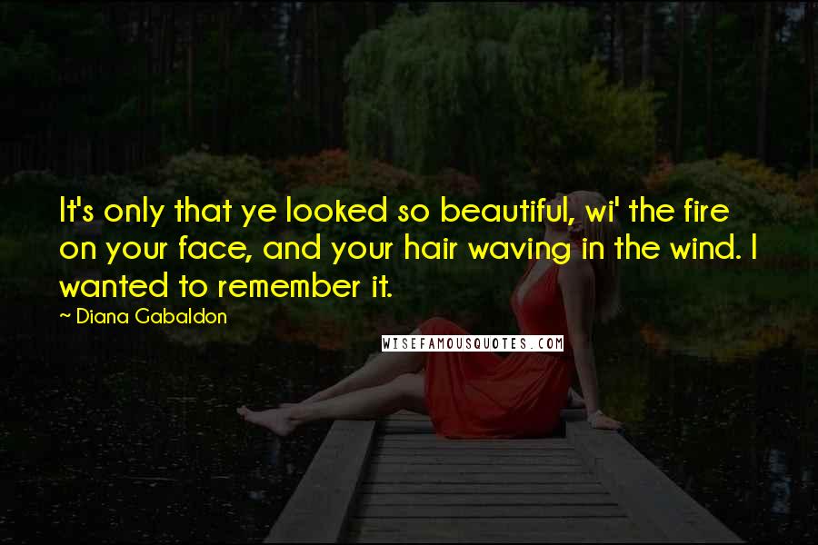 Diana Gabaldon Quotes: It's only that ye looked so beautiful, wi' the fire on your face, and your hair waving in the wind. I wanted to remember it.