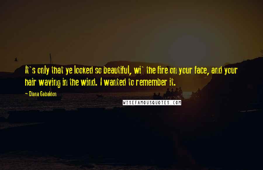 Diana Gabaldon Quotes: It's only that ye looked so beautiful, wi' the fire on your face, and your hair waving in the wind. I wanted to remember it.