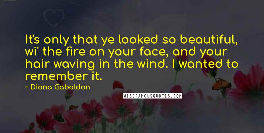 Diana Gabaldon Quotes: It's only that ye looked so beautiful, wi' the fire on your face, and your hair waving in the wind. I wanted to remember it.