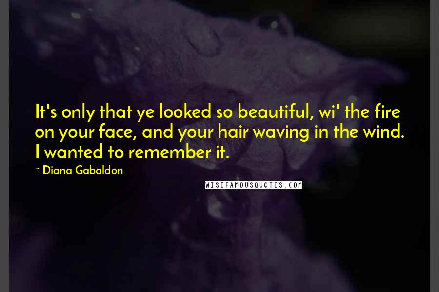 Diana Gabaldon Quotes: It's only that ye looked so beautiful, wi' the fire on your face, and your hair waving in the wind. I wanted to remember it.