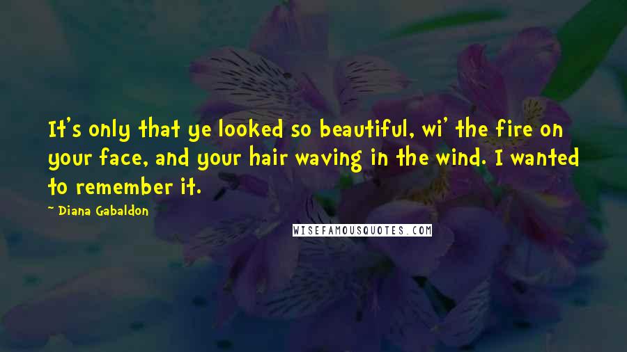 Diana Gabaldon Quotes: It's only that ye looked so beautiful, wi' the fire on your face, and your hair waving in the wind. I wanted to remember it.