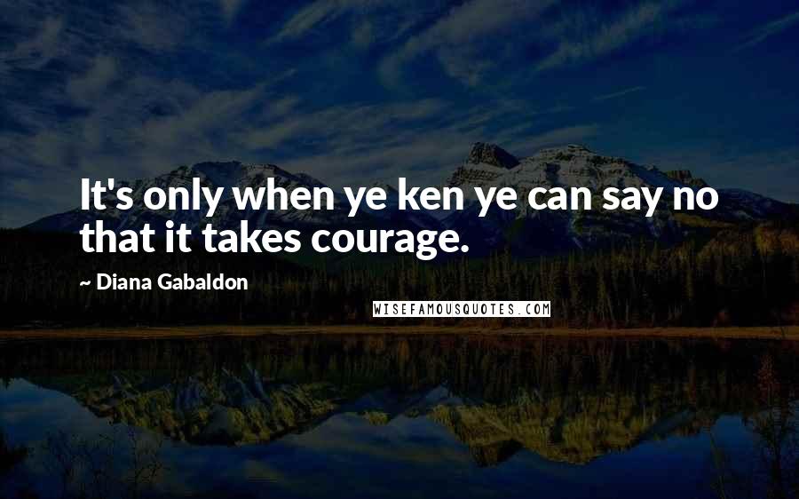 Diana Gabaldon Quotes: It's only when ye ken ye can say no that it takes courage.