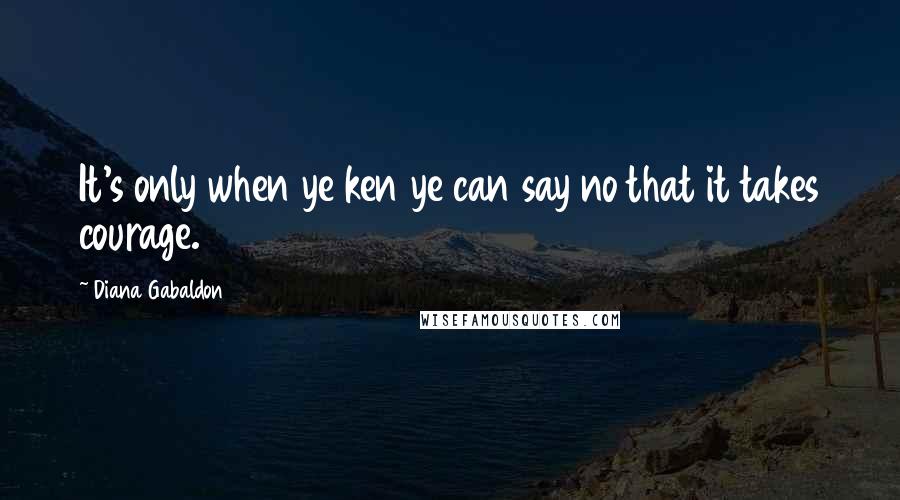 Diana Gabaldon Quotes: It's only when ye ken ye can say no that it takes courage.