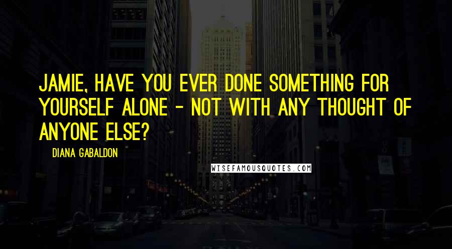 Diana Gabaldon Quotes: Jamie, have you ever done something for yourself alone - not with any thought of anyone else?