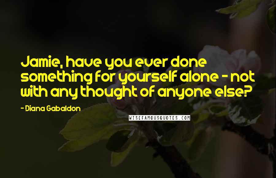 Diana Gabaldon Quotes: Jamie, have you ever done something for yourself alone - not with any thought of anyone else?