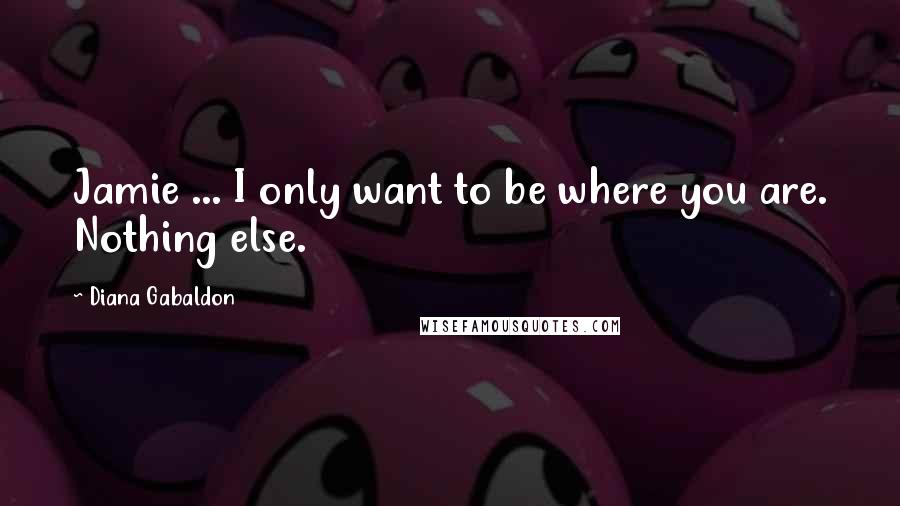 Diana Gabaldon Quotes: Jamie ... I only want to be where you are. Nothing else.