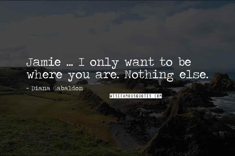 Diana Gabaldon Quotes: Jamie ... I only want to be where you are. Nothing else.