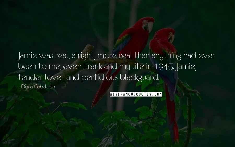 Diana Gabaldon Quotes: Jamie was real, alright, more real than anything had ever been to me, even Frank and my life in 1945. Jamie, tender lover and perfidious blackguard.