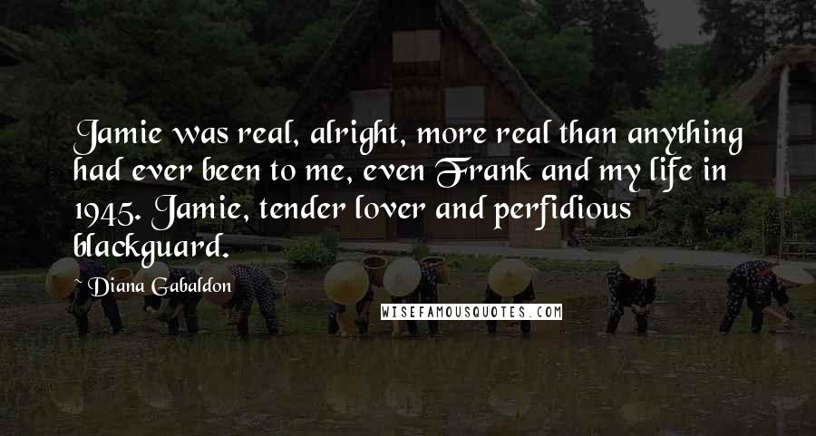 Diana Gabaldon Quotes: Jamie was real, alright, more real than anything had ever been to me, even Frank and my life in 1945. Jamie, tender lover and perfidious blackguard.