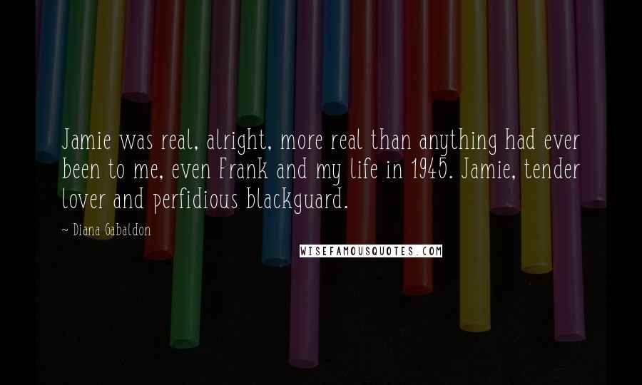 Diana Gabaldon Quotes: Jamie was real, alright, more real than anything had ever been to me, even Frank and my life in 1945. Jamie, tender lover and perfidious blackguard.