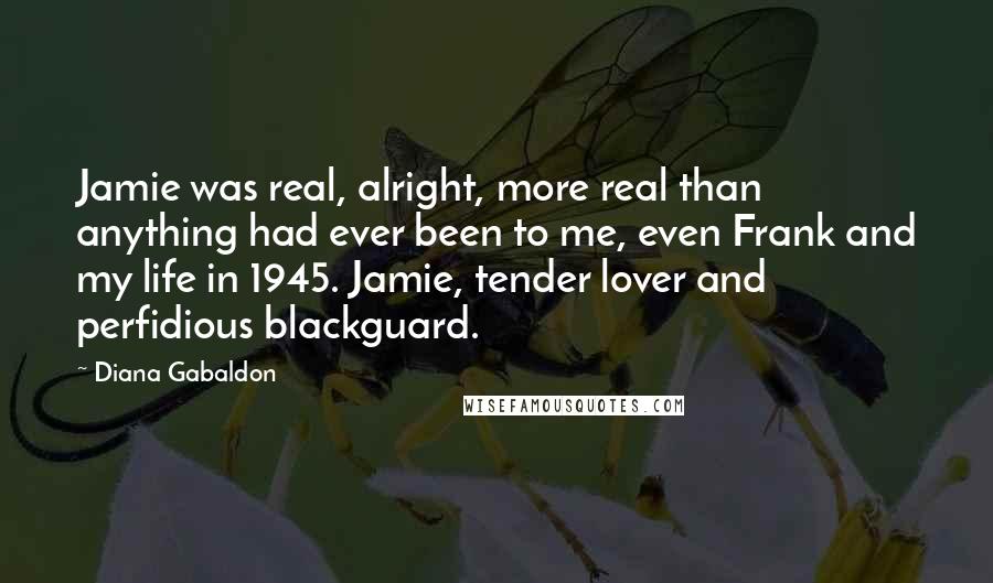 Diana Gabaldon Quotes: Jamie was real, alright, more real than anything had ever been to me, even Frank and my life in 1945. Jamie, tender lover and perfidious blackguard.