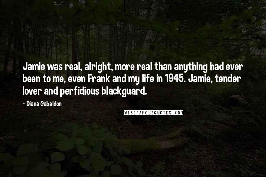 Diana Gabaldon Quotes: Jamie was real, alright, more real than anything had ever been to me, even Frank and my life in 1945. Jamie, tender lover and perfidious blackguard.