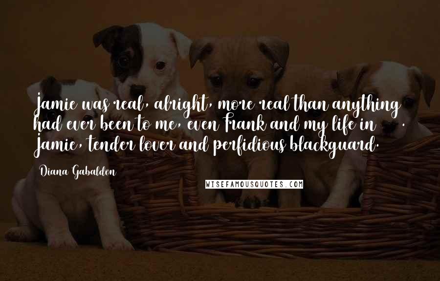 Diana Gabaldon Quotes: Jamie was real, alright, more real than anything had ever been to me, even Frank and my life in 1945. Jamie, tender lover and perfidious blackguard.