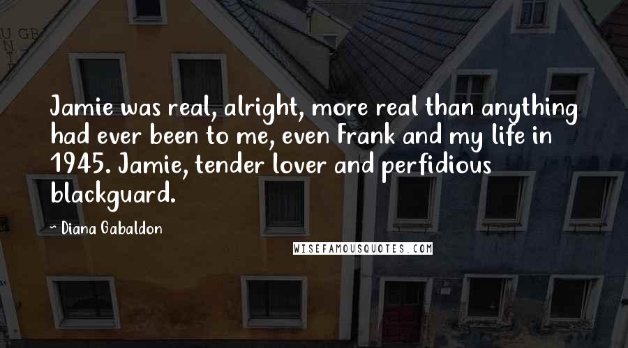 Diana Gabaldon Quotes: Jamie was real, alright, more real than anything had ever been to me, even Frank and my life in 1945. Jamie, tender lover and perfidious blackguard.