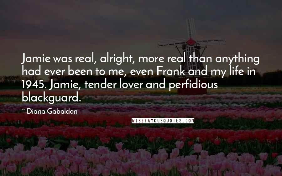 Diana Gabaldon Quotes: Jamie was real, alright, more real than anything had ever been to me, even Frank and my life in 1945. Jamie, tender lover and perfidious blackguard.